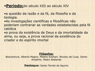 •Período:do século XIII ao século XIV
•a questão da razão e da fé, da filosofia e da
teologia.
•As investigações científicas e filosóficas não
poderiam contrariar as verdades estabelecidas pela fé
católica
•a prova da existência de Deus e da imortalidade da
alma, ou seja, a prova racional da existência do
criador e do espírito imortal
Filósofos:
Boaventura. Alberto Magno. Mestre Eckhart. Nicolau de Cusa. Santo
Anselmo. Pedro Abelardo
Destaque: Santo Tomás de Aquino
 