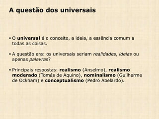 A questão dos universais
 O universal é o conceito, a ideia, a essência comum a
todas as coisas.
 A questão era: os universais seriam realidades, ideias ou
apenas palavras?
 Principais respostas: realismo (Anselmo), realismo
moderado (Tomás de Aquino), nominalismo (Guilherme
de Ockham) e conceptualismo (Pedro Abelardo).
 