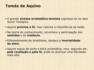Tomás de Aquino
 A grande síntese aristotélico-tomista expressa-se na obra
Suma Teológica.
 Aquino prioriza a fé, mas valoriza a importância da razão.
 Na teoria do conhecimento, reconhece a participação dos
sentidos e do intelecto.
 Diferentemente de Aristóteles, destaca a imortalidade
da alma.
 Aquino segue de perto a ética aristotélica, mas, segundo ele,
pela revelação e pela fé, pode-se alcançar uma felicidade
mais alta.
 