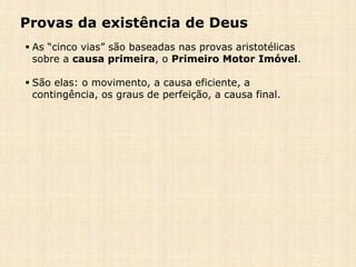 Provas da existência de Deus
 As “cinco vias” são baseadas nas provas aristotélicas
sobre a causa primeira, o Primeiro Motor Imóvel.
 São elas: o movimento, a causa eficiente, a
contingência, os graus de perfeição, a causa final.
 