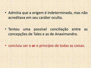 • Admitia que a origem é indeterminada, mas não
acreditava em seu caráter oculto.
• Tentou uma possível conciliação entre as
concepções de Tales e as de Anaximandro.
• concluiu ser o ar o princípio de todas as coisas.
 