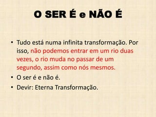 O SER É e NÃO É
• Tudo está numa infinita transformação. Por
isso, não podemos entrar em um rio duas
vezes, o rio muda no passar de um
segundo, assim como nós mesmos.
• O ser é e não é.
• Devir: Eterna Transformação.
 