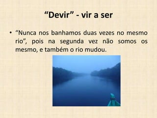 “Devir” - vir a ser
• “Nunca nos banhamos duas vezes no mesmo
rio”, pois na segunda vez não somos os
mesmo, e também o rio mudou.
 
