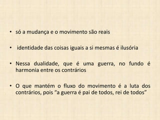 • só a mudança e o movimento são reais
• identidade das coisas iguais a si mesmas é ilusória
• Nessa dualidade, que é uma guerra, no fundo é
harmonia entre os contrários
• O que mantém o fluxo do movimento é a luta dos
contrários, pois “a guerra é pai de todos, rei de todos”
 
