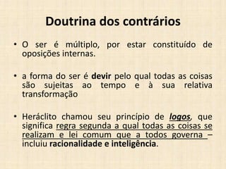Doutrina dos contrários
• O ser é múltiplo, por estar constituído de
oposições internas.
• a forma do ser é devir pelo qual todas as coisas
são sujeitas ao tempo e à sua relativa
transformação
• Heráclito chamou seu princípio de logos, que
significa regra segunda a qual todas as coisas se
realizam e lei comum que a todos governa –
incluiu racionalidade e inteligência.
 