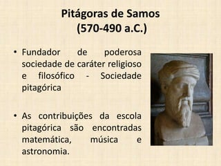 Pitágoras de Samos
(570-490 a.C.)
• Fundador de poderosa
sociedade de caráter religioso
e filosófico - Sociedade
pitagórica
• As contribuições da escola
pitagórica são encontradas
matemática, música e
astronomia.
 