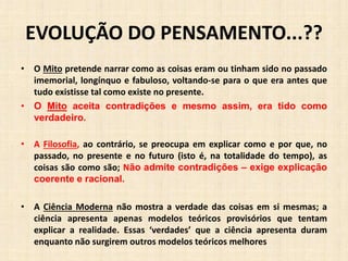 EVOLUÇÃO DO PENSAMENTO...??
• O Mito pretende narrar como as coisas eram ou tinham sido no passado
imemorial, longínquo e fabuloso, voltando-se para o que era antes que
tudo existisse tal como existe no presente.
• O Mito aceita contradições e mesmo assim, era tido como
verdadeiro.
• A Filosofia, ao contrário, se preocupa em explicar como e por que, no
passado, no presente e no futuro (isto é, na totalidade do tempo), as
coisas são como são; Não admite contradições – exige explicação
coerente e racional.
• A Ciência Moderna não mostra a verdade das coisas em si mesmas; a
ciência apresenta apenas modelos teóricos provisórios que tentam
explicar a realidade. Essas ‘verdades’ que a ciência apresenta duram
enquanto não surgirem outros modelos teóricos melhores
 