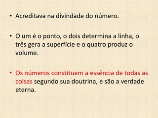 • Acreditava na divindade do número.
• O um é o ponto, o dois determina a linha, o
três gera a superfície e o quatro produz o
volume.
• Os números constituem a essência de todas as
coisas segundo sua doutrina, e são a verdade
eterna.
 