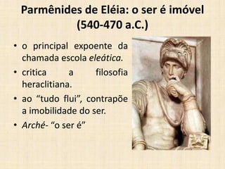 Parmênides de Eléia: o ser é imóvel
(540-470 a.C.)
• o principal expoente da
chamada escola eleática.
• critica a filosofia
heraclitiana.
• ao “tudo flui”, contrapõe
a imobilidade do ser.
• Arché- “o ser é”
 