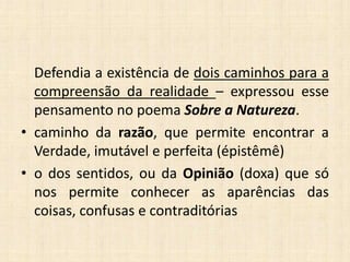 Defendia a existência de dois caminhos para a
compreensão da realidade – expressou esse
pensamento no poema Sobre a Natureza.
• caminho da razão, que permite encontrar a
Verdade, imutável e perfeita (épistêmê)
• o dos sentidos, ou da Opinião (doxa) que só
nos permite conhecer as aparências das
coisas, confusas e contraditórias
 