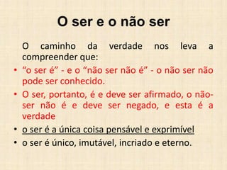 O ser e o não ser
O caminho da verdade nos leva a
compreender que:
• “o ser é” - e o “não ser não é” - o não ser não
pode ser conhecido.
• O ser, portanto, é e deve ser afirmado, o não-
ser não é e deve ser negado, e esta é a
verdade
• o ser é a única coisa pensável e exprimível
• o ser é único, imutável, incriado e eterno.
 
