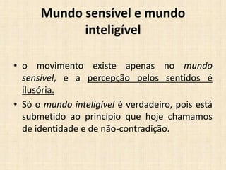 Mundo sensível e mundo
inteligível
• o movimento existe apenas no mundo
sensível, e a percepção pelos sentidos é
ilusória.
• Só o mundo inteligível é verdadeiro, pois está
submetido ao princípio que hoje chamamos
de identidade e de não-contradição.
 