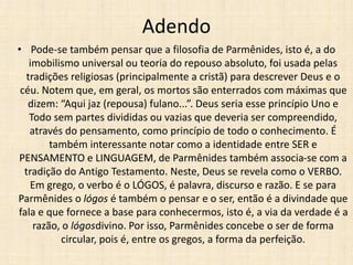 Adendo
• Pode-se também pensar que a filosofia de Parmênides, isto é, a do
imobilismo universal ou teoria do repouso absoluto, foi usada pelas
tradições religiosas (principalmente a cristã) para descrever Deus e o
céu. Notem que, em geral, os mortos são enterrados com máximas que
dizem: “Aqui jaz (repousa) fulano...”. Deus seria esse princípio Uno e
Todo sem partes divididas ou vazias que deveria ser compreendido,
através do pensamento, como princípio de todo o conhecimento. É
também interessante notar como a identidade entre SER e
PENSAMENTO e LINGUAGEM, de Parmênides também associa-se com a
tradição do Antigo Testamento. Neste, Deus se revela como o VERBO.
Em grego, o verbo é o LÓGOS, é palavra, discurso e razão. E se para
Parmênides o lógos é também o pensar e o ser, então é a divindade que
fala e que fornece a base para conhecermos, isto é, a via da verdade é a
razão, o lógosdivino. Por isso, Parmênides concebe o ser de forma
circular, pois é, entre os gregos, a forma da perfeição.
 