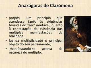 Anaxágoras de Clazómena
• propôs, um princípio que
atendesse tanto às exigências
teóricas do "ser" imutável, quanto
à contestação da existência das
múltiplas manifestações da
realidade.
• faz da multiplicidade o principal
objeto do seu pensamento,
• manifestando-se acerca da
natureza do múltiplo:
 