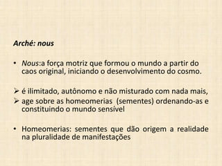 Arché: nous
• Nous:a força motriz que formou o mundo a partir do
caos original, iniciando o desenvolvimento do cosmo.
 é ilimitado, autônomo e não misturado com nada mais,
 age sobre as homeomerias (sementes) ordenando-as e
constituindo o mundo sensível
• Homeomerias: sementes que dão origem a realidade
na pluralidade de manifestações
 