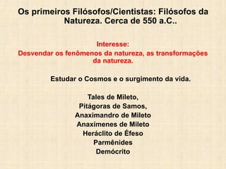 Os primeiros Filósofos/Cientistas: Filósofos da
Natureza. Cerca de 550 a.C..
Interesse:
Desvendar os fenômenos da natureza, as transformações
da natureza.
Estudar o Cosmos e o surgimento da vida.
Tales de Mileto,
Pitágoras de Samos,
Anaximandro de Mileto
Anaxímenes de Mileto
Heráclito de Éfeso
Parmênides
Demócrito
 