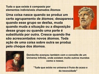 "Tudo que existe no universo é fruto do acaso e
da necessidade"
Tudo o que existe é composto por
elementos indivisíveis chamados Átomos
Demócrito avançou também com o conceito de um
Universo Infinito, onde existem muito outros mundos
como o nosso.
Uma coisa nasce quando se produz um
certo agrupamento de átomos; desaparece
quando esse grupo se desfaz, muda
quando muda a situação ou a disposição
desse grupo ou quando uma parte é
substituída por outra. Cresce quando Ihe
são acrescentados novos átomos. Toda
ação de uma coisa sobre outra se produz
pelo choque dos átomos.
 
