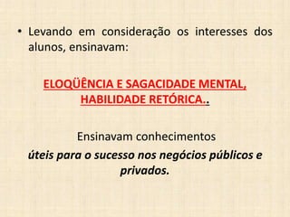• Levando em consideração os interesses dos
alunos, ensinavam:
ELOQÜÊNCIA E SAGACIDADE MENTAL,
HABILIDADE RETÓRICA..
Ensinavam conhecimentos
úteis para o sucesso nos negócios públicos e
privados.
 