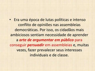• Era uma época de lutas políticas e intenso
conflito de opiniões nas assembleias
democráticas. Por isso, os cidadãos mais
ambiciosos sentiam necessidade de aprender
a arte de argumentar em público para
conseguir persuadir em assembleias e, muitas
vezes, fazer prevalecer seus interesses
individuais e de classe.
 