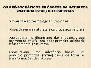 > Investigação cosmológicas (racionais)
>Investigavam a natureza e os processos naturais
>perceberam o dinamismo das mudanças que
ocorrem na physis - realidade primeira, originária
e fundamental (natureza).
>procuravam uma substância básica, um
princípio primordial (arché) causa de todas as
transformações da natureza
OS PRÉ-SOCRÁTICOS FILÓSOFOS DA NATUREZA
(NATURALISTAS) OU FISICISTAS
 