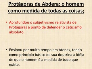 Protágoras de Abdera: o homem
como medida de todas as coisas;
• Aprofundou o subjetivismo relativista de
Protágoras a ponto de defender o ceticismo
absoluto.
• Ensinou por muito tempo em Atenas, tendo
como principio básico de sua doutrina a idéia
de que o homem é a medida de tudo que
existe.
 