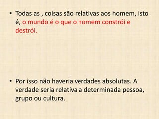 • Todas as , coisas são relativas aos homem, isto
é, o mundo é o que o homem constrói e
destrói.
• Por isso não haveria verdades absolutas. A
verdade seria relativa a determinada pessoa,
grupo ou cultura.
 