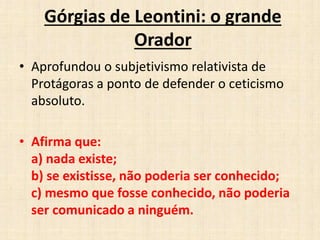 Górgias de Leontini: o grande
Orador
• Aprofundou o subjetivismo relativista de
Protágoras a ponto de defender o ceticismo
absoluto.
• Afirma que:
a) nada existe;
b) se existisse, não poderia ser conhecido;
c) mesmo que fosse conhecido, não poderia
ser comunicado a ninguém.
 