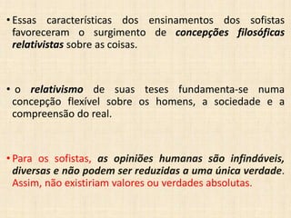 • Essas características dos ensinamentos dos sofistas
favoreceram o surgimento de concepções filosóficas
relativistas sobre as coisas.
• o relativismo de suas teses fundamenta-se numa
concepção flexível sobre os homens, a sociedade e a
compreensão do real.
• Para os sofistas, as opiniões humanas são infindáveis,
diversas e não podem ser reduzidas a uma única verdade.
Assim, não existiriam valores ou verdades absolutas.
 