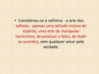 • Considerou-se a sofística - a arte dos
sofistas - apenas uma atitude viciosa do
espírito, uma arte de manipular
raciocínios, de produzir o falso, de iludir
os ouvintes, sem qualquer amor pela
verdade.
 
