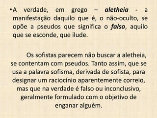 •A verdade, em grego – aletheia - a
manifestação daquilo que é, o não-oculto, se
opõe a pseudos que significa o falso, aquilo
que se esconde, que ilude.
Os sofistas parecem não buscar a aletheia,
se contentam com pseudos. Tanto assim, que se
usa a palavra sofisma, derivada de sofista, para
designar um raciocínio aparentemente correio,
mas que na verdade é falso ou inconclusivo,
geralmente formulado com o objetivo de
enganar alguém.
 