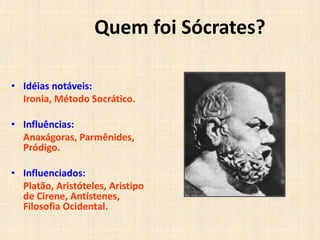 Quem foi Sócrates?
• Idéias notáveis:
Ironia, Método Socrático.
• Influências:
Anaxágoras, Parmênides,
Pródigo.
• Influenciados:
Platão, Aristóteles, Aristipo
de Cirene, Antístenes,
Filosofia Ocidental.
 