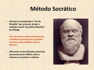 Método Socrático
• Sócrates é considerado o “Pai da
Filosofia” por procurar atingir a
verdade a partir da prática filosófica
do diálogo.
• Para ele a busca pelo conhecimento
verdadeiro passava pelas questões
humanas, pela reflexão sobre o
Homem.
• Diferencia-se dos filósofos anteriores
que procuravam refletir sobre a
natureza ou praticar a retórica.
 