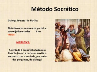 Método Socrático
Diálogo Teeteto de Platão:
Filósofo como sendo uma parteira:
seu objetivo era dar à luz
Idéias!
MAIÊUTICA:
A verdade é acessível a todos e o
filósofo (como a parteira) auxilia o
encontro com a verdade, por meio
das perguntas, do diálogo!
 