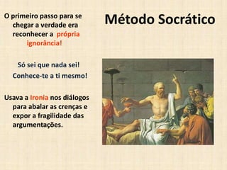 Método SocráticoO primeiro passo para se
chegar a verdade era
reconhecer a própria
ignorância!
Só sei que nada sei!
Conhece-te a ti mesmo!
Usava a Ironia nos diálogos
para abalar as crenças e
expor a fragilidade das
argumentações.
 
