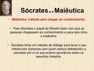Sócratese a Maiêutica
• Maiêutica: método para chegar ao conhecimento.
• Para Sócrates o papel do filósofo fazer com que as
pessoas chegassem ao conhecimento e para isso criou
a maiêutica.
• Sócrates tinha um método de diálogo para levar o seu
interlocutor (pessoas com quem estava debatendo) a
perceber por si só sua própria ignorância sobre os
assuntos tratados.
 