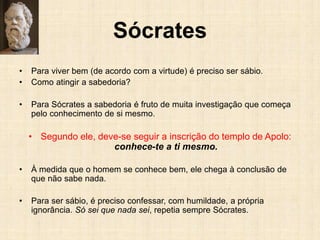 Sócrates
• Para viver bem (de acordo com a virtude) é preciso ser sábio.
• Como atingir a sabedoria?
• Para Sócrates a sabedoria é fruto de muita investigação que começa
pelo conhecimento de si mesmo.
• Segundo ele, deve-se seguir a inscrição do templo de Apolo:
conhece-te a ti mesmo.
• À medida que o homem se conhece bem, ele chega à conclusão de
que não sabe nada.
• Para ser sábio, é preciso confessar, com humildade, a própria
ignorância. Só sei que nada sei, repetia sempre Sócrates.
 