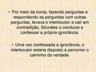 • Por meio da ironia, fazendo perguntas e
respondendo as perguntas com outras
perguntas, levava o interlocutor a cair em
contradição, Sócrates o conduzia a
confessar a própria ignorância.
• Uma vez confessada a ignorância, o
interlocutor estaria disposto a percorrer o
caminho da verdade.
 