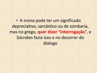 • A ironia pode ter um significado
depreciativo, sarcástico ou de zombaria,
mas no grego, quer dizer “interrogação”, e
Sócrates fazia isso e no decorrer do
dialogo
 