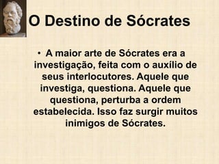 O Destino de Sócrates
• A maior arte de Sócrates era a
investigação, feita com o auxílio de
seus interlocutores. Aquele que
investiga, questiona. Aquele que
questiona, perturba a ordem
estabelecida. Isso faz surgir muitos
inimigos de Sócrates.
 