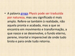 • A palavra grega Physis pode ser traduzida
por natureza, mas seu significado é mais
amplo. Refere-se também à realidade, não
aquela pronta e acabada, mas a que se
encontra em movimento e transformação, a
que nasce e se desenvolve, o fundo eterno,
perene, imortal e imperecível de onde tudo
brota e para onde tudo retorna.
 