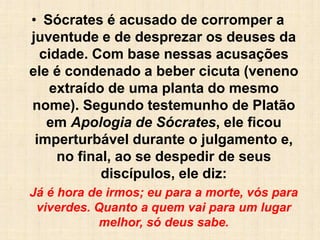 • Sócrates é acusado de corromper a
juventude e de desprezar os deuses da
cidade. Com base nessas acusações
ele é condenado a beber cicuta (veneno
extraído de uma planta do mesmo
nome). Segundo testemunho de Platão
em Apologia de Sócrates, ele ficou
imperturbável durante o julgamento e,
no final, ao se despedir de seus
discípulos, ele diz:
Já é hora de irmos; eu para a morte, vós para
viverdes. Quanto a quem vai para um lugar
melhor, só deus sabe.
 