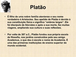 Platão
• É filho de uma nobre família ateniense e seu nome
verdadeiro é Arístocles. Seu apelido de Platão é devido à
sua constituição física e significa “ombros largos”. Ele
foi discípulo de Sócrates e após a sua morte, fez muitas
viagens, ampliando sua cultura e suas reflexões.
• Por volta de 387 a.C., Platão fundou sua própria escola
de filosofia, nos jardins construídos pelo seu amigo
Academus, o que deu à escola o nome de Academia. É
uma das primeiras instituições de ensino superior do
mundo ocidental.
 