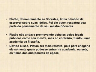 • Platão, diferentemente se Sócrates, tinha o hábito de
escrever sobre suas idéias. Foi ele quem resgatou boa
parte do pensamento de seu mestre Sócrates.
• Platão não andava promovendo debates pelos locais
públicos como seu mestre, mas ao contrário, fundou uma
academia de filosofia.
• Devido a isso, Platão era mais restrito, pois para chegar a
ele somente quem pudesse entrar na academia, ou seja,
os filhos dos aristocratas da época.
 