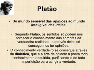 Platão
• Do mundo sensível das opiniões ao mundo
inteligível das idéias.
• Segundo Platão, os sentidos só podem nos
fornecer o conhecimento das sombras da
verdadeira realidade, e através deles só
conseguimos ter opiniões.
• O conhecimento verdadeiro se consegue através
da dialética, que é a arte de colocar à prova todo
conhecimento adquirido, purificando-o de toda
imperfeição para atingir a verdade.
 