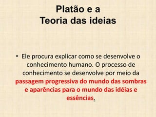 Platão e a
Teoria das ideias
• Ele procura explicar como se desenvolve o
conhecimento humano. O processo de
conhecimento se desenvolve por meio da
passagem progressiva do mundo das sombras
e aparências para o mundo das idéias e
essências.
 