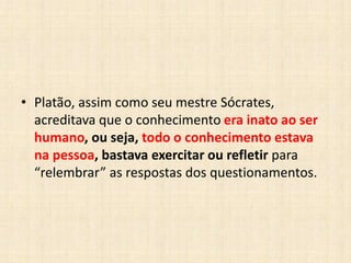 • Platão, assim como seu mestre Sócrates,
acreditava que o conhecimento era inato ao ser
humano, ou seja, todo o conhecimento estava
na pessoa, bastava exercitar ou refletir para
“relembrar” as respostas dos questionamentos.
 