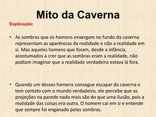 Mito da Caverna
Explicação:
• As sombras que os homens enxergam no fundo da caverna
representam as aparências da realidade e não a realidade em
si. Mas aqueles homens que foram, desde a infância,
acostumados a crer que as sombras eram a realidade, não
podiam imaginar que a realidade verdadeira estava lá fora.
• Quando um desses homens consegue escapar da caverna e
tem contato com o mundo verdadeiro, ele percebe que as
projeções na parede nada mais são do que uma ilusão, pois a
realidade das coisas era outra. O homem cai em si e entende
que sempre foi enganado pelas sombras.
 