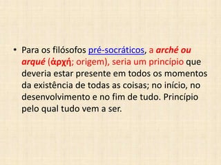 • Para os filósofos pré-socráticos, a arché ou
arqué (ἀρχή; origem), seria um princípio que
deveria estar presente em todos os momentos
da existência de todas as coisas; no início, no
desenvolvimento e no fim de tudo. Princípio
pelo qual tudo vem a ser.
 