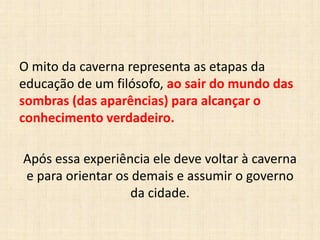 O mito da caverna representa as etapas da
educação de um filósofo, ao sair do mundo das
sombras (das aparências) para alcançar o
conhecimento verdadeiro.
Após essa experiência ele deve voltar à caverna
e para orientar os demais e assumir o governo
da cidade.
 
