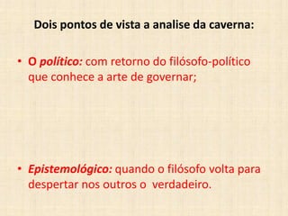 Dois pontos de vista a analise da caverna:
• O político: com retorno do filósofo-político
que conhece a arte de governar;
• Epistemológico: quando o filósofo volta para
despertar nos outros o verdadeiro.
 